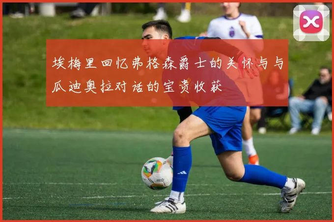 埃梅里回忆弗格森爵士的关怀与与瓜迪奥拉对话的宝贵收获