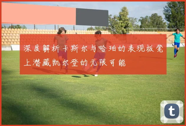深度解析卡斯尔与哈珀的表现板凳上潜藏凯尔登的无限可能
