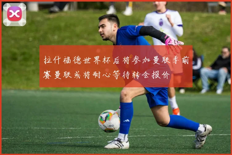 拉什福德世界杯后将参加曼联季前赛曼联或将耐心等待转会报价