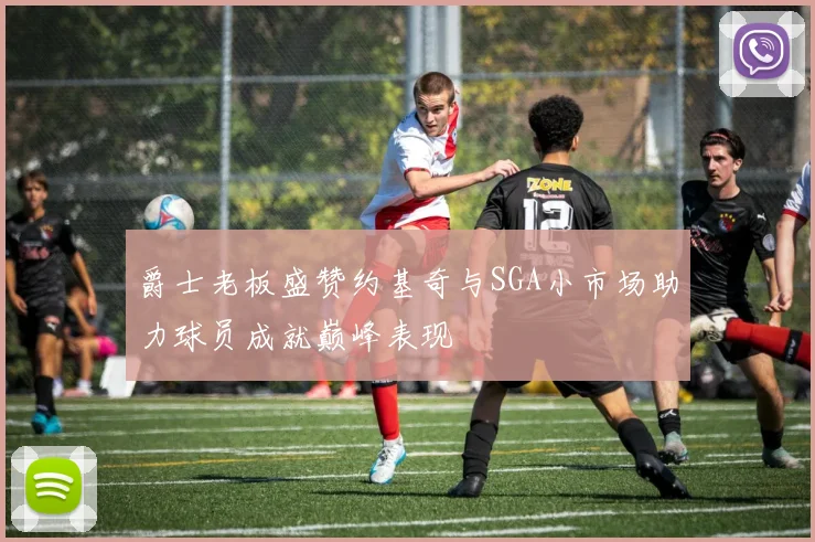爵士老板盛赞约基奇与SGA小市场助力球员成就巅峰表现