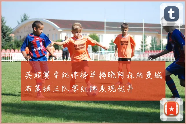 英超赛季纪律榜单揭晓阿森纳曼城布莱顿三队零红牌表现优异