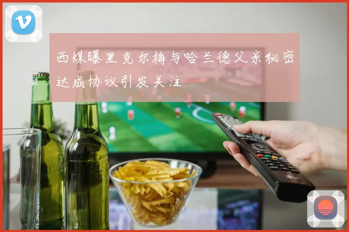 西媒曝里克尔梅与哈兰德父亲秘密达成协议引发关注