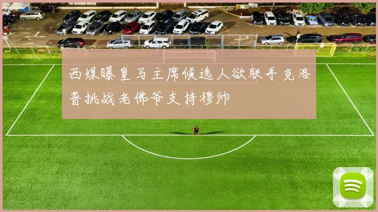 西媒曝皇马主席候选人欲联手克洛普挑战老佛爷支持穆帅