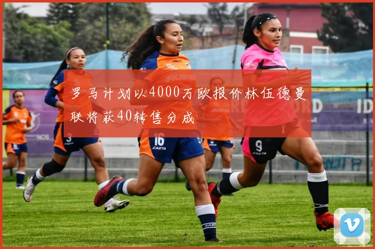 罗马计划以4000万欧报价林伍德曼联将获40转售分成