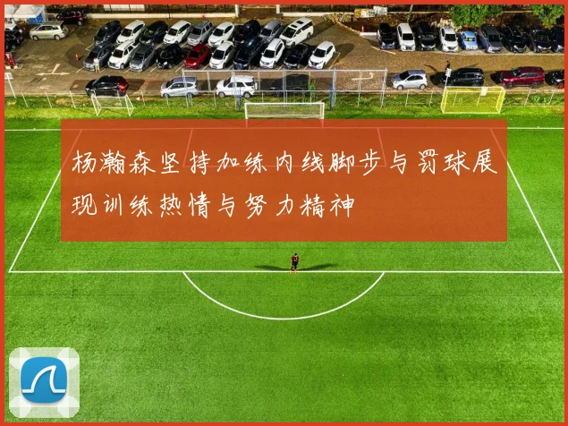 杨瀚森坚持加练内线脚步与罚球展现训练热情与努力精神