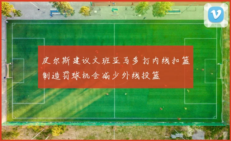 皮尔斯建议文班亚马多打内线扣篮制造罚球机会减少外线投篮