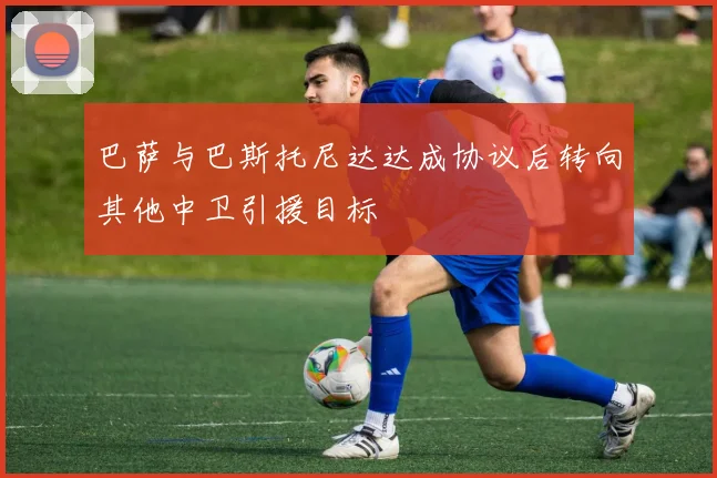 巴萨与巴斯托尼达达成协议后转向其他中卫引援目标