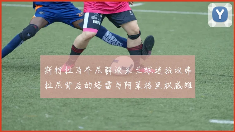 斯特拉马乔尼解读米兰球迷抗议弗拉尼背后的塔雷与阿莱格里权威维护